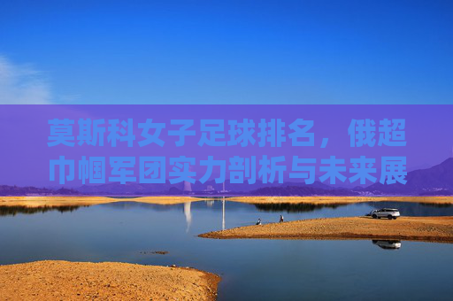 莫斯科女子足球排名,俄超巾帼军团实力剖析与未来展望