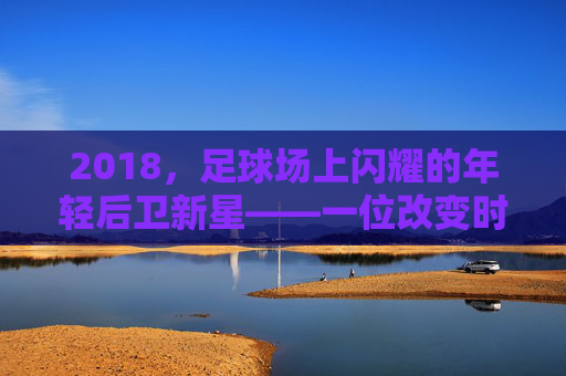2018，足球场上闪耀的年轻后卫新星——一位改变时代的潜力股，2018，足球场上闪耀的年轻后卫新星，一位改变时代的潜力股