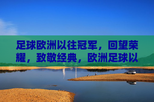 足球欧洲以往冠军,回望荣耀,致敬经典,欧洲足球以往冠军,回望荣耀,致敬经典
