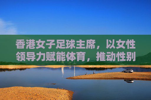香港女子足球主席，以女性领导力赋能体育，推动性别平等与足球发展新篇章
