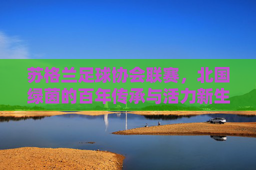 苏格兰足球协会联赛，北国绿茵的百年传承与活力新生，苏格兰足球协会联赛，北国绿茵的百年传承与活力新生