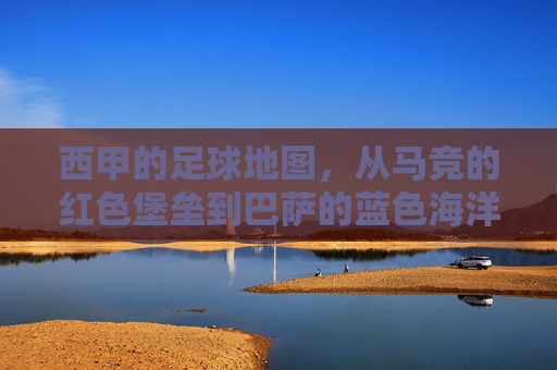 西甲的足球地图,从马竞的红色堡垒到巴萨的蓝色海洋,一场关于联赛格局的地理与情感叙事,西甲足球地图,从马竞的红色堡垒到巴萨的蓝色海洋,一场关于联赛格局的地理与情感叙事