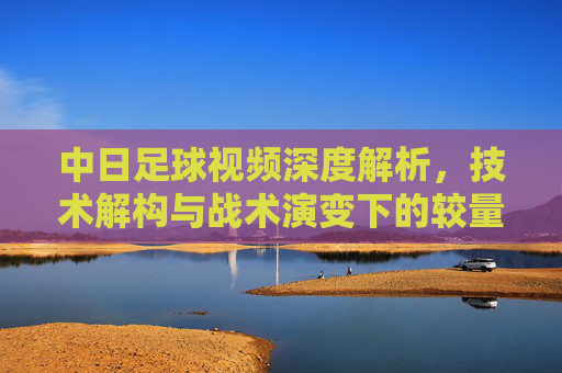 中日足球视频深度解析，技术解构与战术演变下的较量，中日足球视频深度解析，技术解构与战术演变的较量