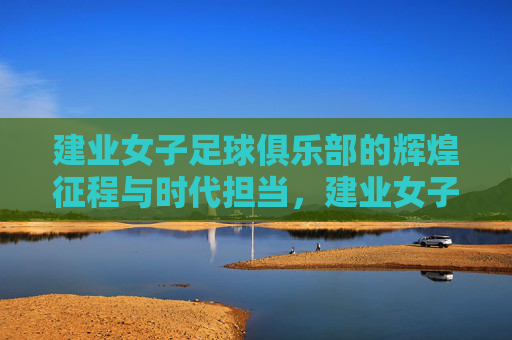 建业女子足球俱乐部的辉煌征程与时代担当，建业女子足球俱乐部的辉煌征程与时代担当