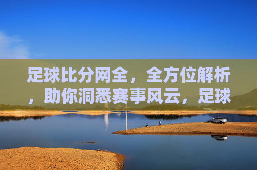 足球比分网全，全方位解析，助你洞悉赛事风云，足球比分网全解析，助你洞悉赛事风云
