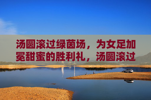 汤圆滚过绿茵场,为女足加冕甜蜜的胜利礼,汤圆滚过绿茵场,为女足加冕甜蜜的胜利礼