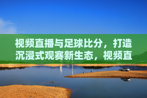 视频直播与足球比分,打造沉浸式观赛新生态,视频直播与足球比分融合,打造沉浸式观赛新生态