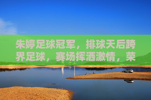 朱婷足球冠军，排球天后跨界足球，赛场挥洒激情，荣膺足球领域荣誉，朱婷跨界足球夺冠，排球天后赛场挥洒激情荣膺足球领域荣誉
