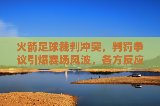 火箭足球裁判冲突，判罚争议引爆赛场风波，各方反应引深思，火箭足球裁判冲突，判罚争议引爆赛场风波，各方反应引深思