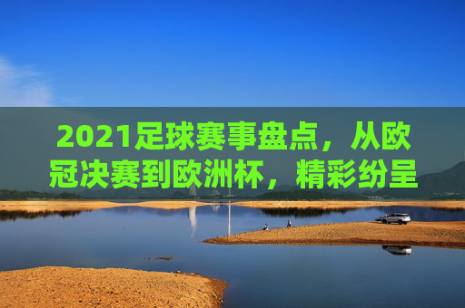 2021足球赛事盘点，从欧冠决赛到欧洲杯，精彩纷呈的足球盛宴回顾，2021足球赛事盘点，从欧冠决赛到欧洲杯的精彩回顾