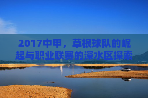 2017中甲,草根球队的崛起与职业联赛的深水区探索