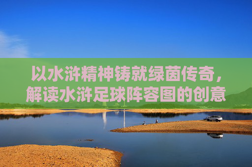 以水浒精神铸就绿茵传奇,解读水浒足球阵容图的创意与内涵,以水浒精神铸就绿茵传奇,解读水浒足球阵容图的创意与内涵