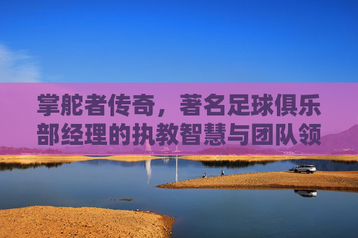 掌舵者传奇，著名足球俱乐部经理的执教智慧与团队领导艺术，掌舵者传奇，著名足球俱乐部经理的执教智慧与团队领导艺术