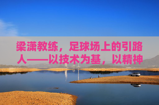 梁潇教练,足球场上的引路人——以技术为基,以精神为魂的执教之路,梁潇教练,足球场上的引路人——以技术为基,以精神为魂的执教之路