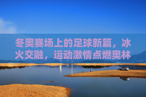 冬奥赛场上的足球新篇，冰火交融，运动激情点燃奥林匹克新篇章，冬奥赛场上的足球新篇，冰火交融，运动激情点燃奥林匹克新篇章