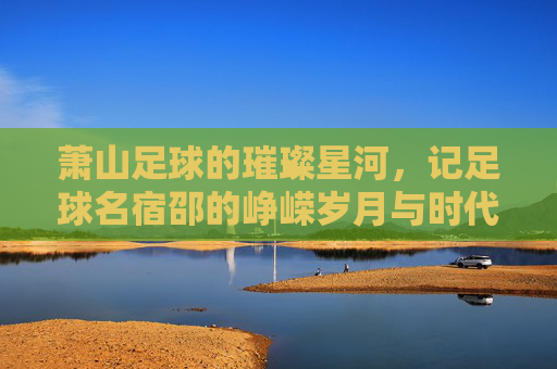 萧山足球的璀璨星河，记足球名宿邵的峥嵘岁月与时代印记，萧山足球璀璨星河，足球名宿邵的峥嵘岁月与时代印记