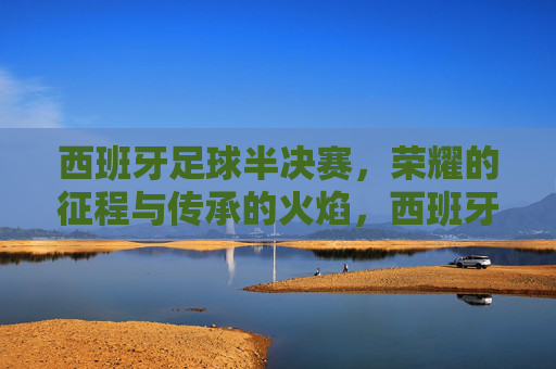 西班牙足球半决赛，荣耀的征程与传承的火焰，西班牙足球半决赛，荣耀的征程与传承的火焰