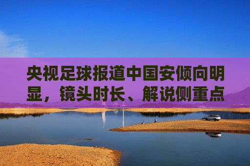 央视足球报道中国安倾向明显，镜头时长、解说侧重点的直观体现，央视足球报道中国安倾向明显，镜头时长与解说侧重点的直观体现