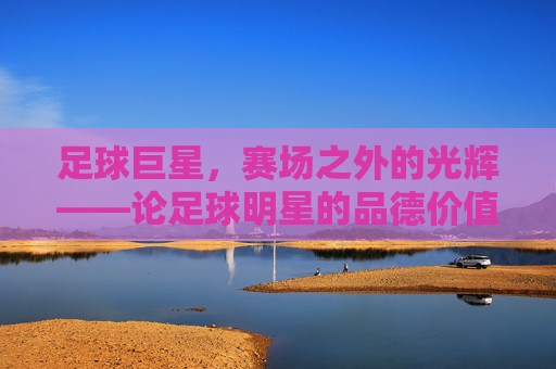 足球巨星，赛场之外的光辉——论足球明星的品德价值，足球巨星，赛场之外的光辉——论足球明星的品德价值