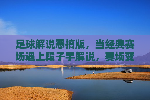 足球解说恶搞版,当经典赛场遇上段子手解说,赛场变喜剧现场