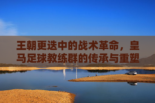 王朝更迭中的战术革命,皇马足球教练群的传承与重塑——从穆里尼奥到齐内丁·齐达内的足球哲学演变,王朝更迭中的战术革命,皇马足球教练群的传承与重塑——从穆里尼奥到齐内丁·齐达内的足球哲学演变