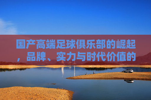 国产高端足球俱乐部的崛起，品牌、实力与时代价值的融合