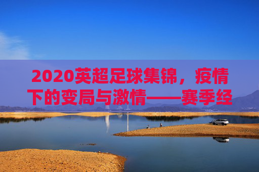 2020英超足球集锦，疫情下的变局与激情——赛季经典瞬间回顾，2020英超足球集锦，疫情下的变局与激情——赛季经典瞬间回顾