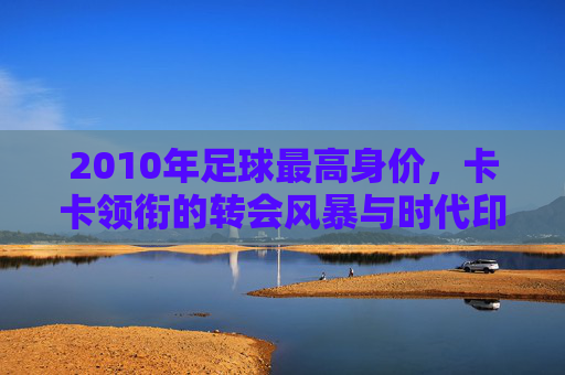 2010年足球最高身价，卡卡领衔的转会风暴与时代印记