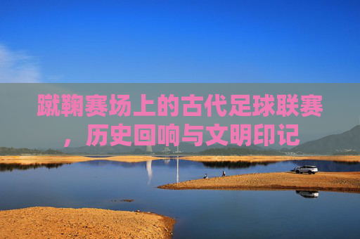 蹴鞠赛场上的古代足球联赛,历史回响与文明印记