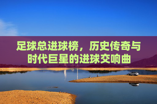 足球总进球榜，历史传奇与时代巨星的进球交响曲