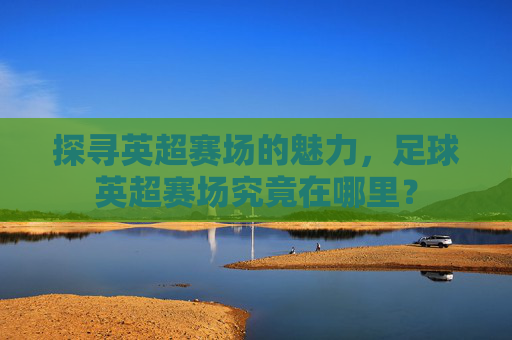 探寻英超赛场的魅力，足球英超赛场究竟在哪里？