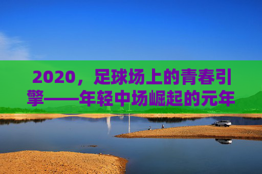 2020，足球场上的青春引擎——年轻中场崛起的元年观察，2020，足球场上的青春引擎——年轻中场崛起的元年观察