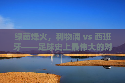 绿茵烽火，利物浦 vs 西班牙——足球史上最伟大的对决之一？绿茵烽火，利物浦 vs 西班牙——足球史上最伟大的对决之一？
