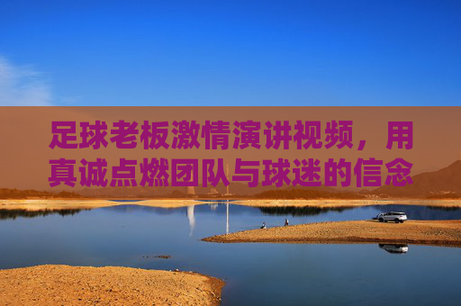 足球老板激情演讲视频,用真诚点燃团队与球迷的信念