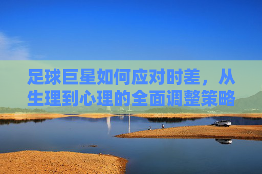 足球巨星如何应对时差，从生理到心理的全面调整策略