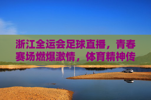 浙江全运会足球直播,青春赛场燃爆激情,体育精神传递你我