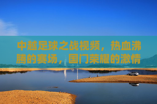 中越足球之战视频,热血沸腾的赛场,国门荣耀的激情演绎