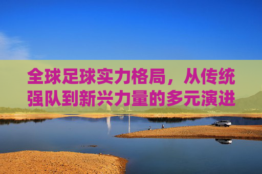 全球足球实力格局,从传统强队到新兴力量的多元演进——各国足球实力的多维审视