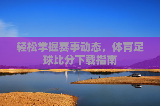 轻松掌握赛事动态，体育足球比分下载指南