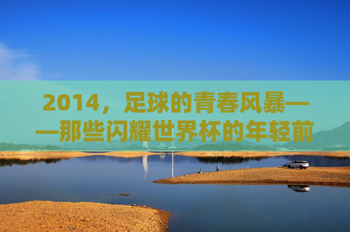 2014,足球的青春风暴——那些闪耀世界杯的年轻前锋
