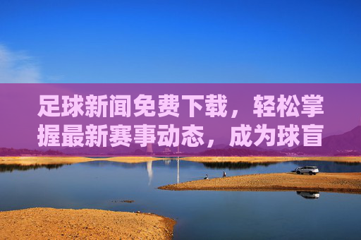 足球新闻免费下载，轻松掌握最新赛事动态，成为球盲终结者