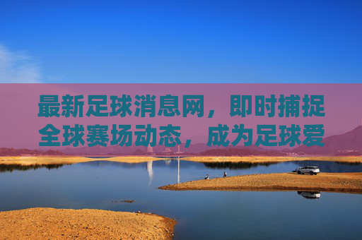 最新足球消息网,即时捕捉全球赛场动态,成为足球爱好者的信息核心