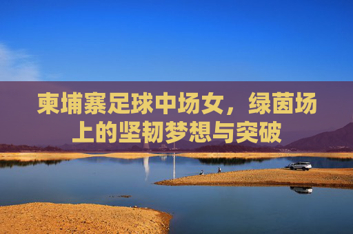 柬埔寨足球中场女，绿茵场上的坚韧梦想与突破