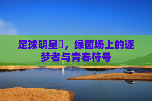 足球明星芃，绿茵场上的逐梦者与青春符号