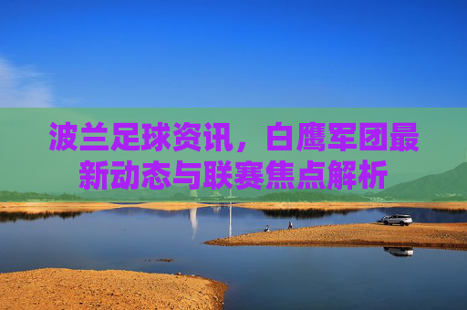 波兰足球资讯，白鹰军团最新动态与联赛焦点解析