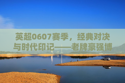 英超0607赛季，经典对决与时代印记——老牌豪强博弈与新兴力量崛起的赛季全景