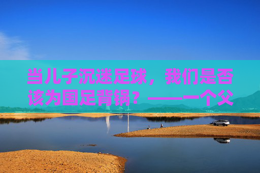 当儿子沉迷足球,我们是否该为国足背锅?——一个父亲的困惑与思考