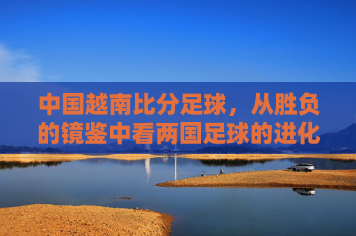 中国越南比分足球，从胜负的镜鉴中看两国足球的进化与挑战