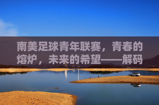 南美足球青年联赛,青春的熔炉,未来的希望——解码南美足球人才培养的璀璨星河