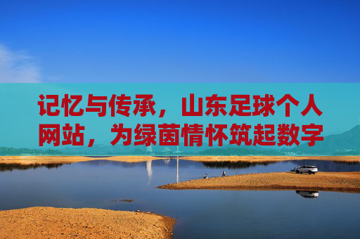 记忆与传承,山东足球个人网站,为绿茵情怀筑起数字长廊